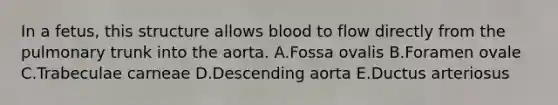 In a fetus, this structure allows blood to flow directly from the pulmonary trunk into the aorta. A.Fossa ovalis B.Foramen ovale C.Trabeculae carneae D.Descending aorta E.Ductus arteriosus