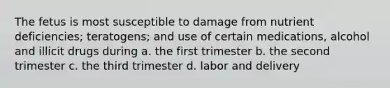 The fetus is most susceptible to damage from nutrient deficiencies; teratogens; and use of certain medications, alcohol and illicit drugs during a. the first trimester b. the second trimester c. the third trimester d. labor and delivery