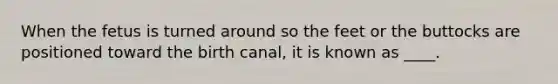 When the fetus is turned around so the feet or the buttocks are positioned toward the birth canal, it is known as ____.