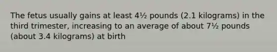 The fetus usually gains at least 4½ pounds (2.1 kilograms) in the third trimester, increasing to an average of about 7½ pounds (about 3.4 kilograms) at birth