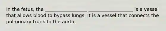 In the fetus, the __________________ ___________________ is a vessel that allows blood to bypass lungs. It is a vessel that connects the pulmonary trunk to the aorta.