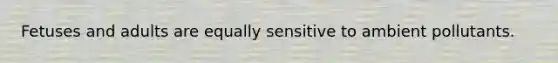 Fetuses and adults are equally sensitive to ambient pollutants.