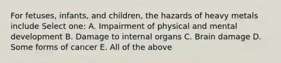 For fetuses, infants, and children, the hazards of heavy metals include Select one: A. Impairment of physical and mental development B. Damage to internal organs C. Brain damage D. Some forms of cancer E. All of the above