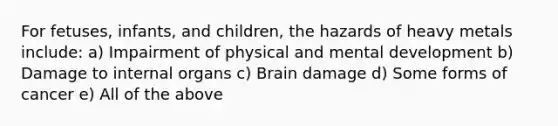 For fetuses, infants, and children, the hazards of heavy metals include: a) Impairment of physical and mental development b) Damage to internal organs c) Brain damage d) Some forms of cancer e) All of the above