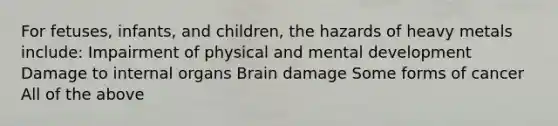 For fetuses, infants, and children, the hazards of heavy metals include: Impairment of physical and mental development Damage to internal organs Brain damage Some forms of cancer All of the above