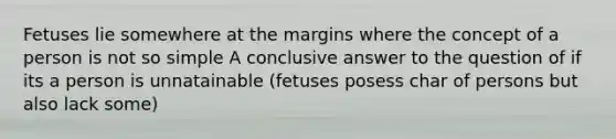 Fetuses lie somewhere at the margins where the concept of a person is not so simple A conclusive answer to the question of if its a person is unnatainable (fetuses posess char of persons but also lack some)