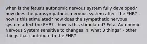 when is the fetus's autonomic nervous system fully developed? how does the parasympathetic nervous system affect the FHR? - how is this stimulated? how does the sympathetic nervous system affect the FHR? - how is this stimulated? Fetal Autonomic Nervous System sensitive to changes in: what 3 things? - other things that contribute to the FHR?