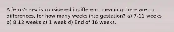 A fetus's sex is considered indifferent, meaning there are no differences, for how many weeks into gestation? a) 7-11 weeks b) 8-12 weeks c) 1 week d) End of 16 weeks.