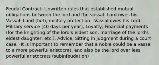 Feudal Contract: Unwritten rules that established mutual obligations between the lord and the vassal: Lord owes his Vassal: Land (fief), military protection. -Vassal owes his Lord: Military service (40 days per year), Loyalty, Financial payments (for the knighting of the lord's eldest son, marriage of the lord's eldest daughter, etc.), Advice, Sitting in judgment during a court case. -It is important to remember that a noble could be a vassal to a more powerful aristocrat, and also be the lord over less powerful aristocrats (subinfeudation)