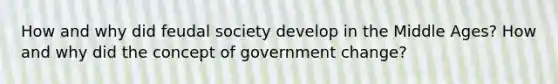 How and why did feudal society develop in the Middle Ages? How and why did the concept of government change?