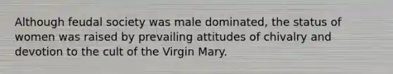 Although feudal society was male dominated, the status of women was raised by prevailing attitudes of chivalry and devotion to the cult of the Virgin Mary.