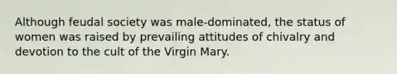 Although feudal society was male-dominated, the status of women was raised by prevailing attitudes of chivalry and devotion to the cult of the Virgin Mary.