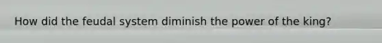 How did the feudal system diminish the power of the king?