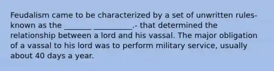 Feudalism came to be characterized by a set of unwritten rules- known as the _______ __________.- that determined the relationship between a lord and his vassal. The major obligation of a vassal to his lord was to perform military service, usually about 40 days a year.