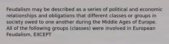 Feudalism may be described as a series of political and economic relationships and obligations that different classes or groups in society owed to one another during the Middle Ages of Europe. All of the following groups (classes) were involved in European Feudalism, EXCEPT