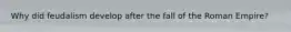 Why did feudalism develop after the fall of the Roman Empire?