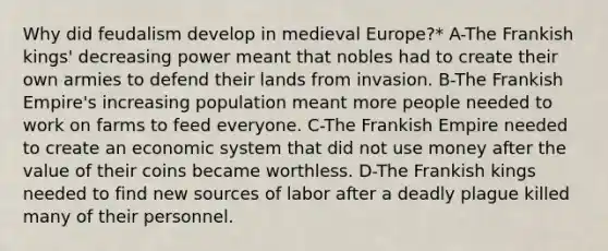 Why did feudalism develop in medieval Europe?* A-The Frankish kings' decreasing power meant that nobles had to create their own armies to defend their lands from invasion. B-The Frankish Empire's increasing population meant more people needed to work on farms to feed everyone. C-The Frankish Empire needed to create an economic system that did not use money after the value of their coins became worthless. D-The Frankish kings needed to find new sources of labor after a deadly plague killed many of their personnel.