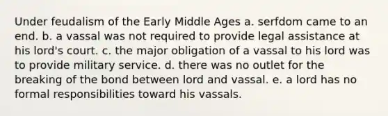 Under feudalism of the Early Middle Ages a. serfdom came to an end. b. a vassal was not required to provide legal assistance at his lord's court. c. the major obligation of a vassal to his lord was to provide military service. d. there was no outlet for the breaking of the bond between lord and vassal. e. a lord has no formal responsibilities toward his vassals.