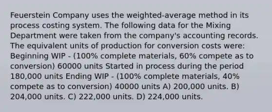 Feuerstein Company uses the weighted-average method in its process costing system. The following data for the Mixing Department were taken from the company's accounting records. The equivalent units of production for conversion costs were: Beginning WIP - (100% complete materials, 60% compete as to conversion) 60000 units Started in process during the period 180,000 units Ending WIP - (100% complete materials, 40% compete as to conversion) 40000 units A) 200,000 units. B) 204,000 units. C) 222,000 units. D) 224,000 units.