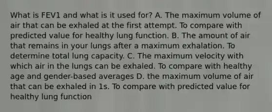 What is FEV1 and what is it used for? A. The maximum volume of air that can be exhaled at the first attempt. To compare with predicted value for healthy lung function. B. The amount of air that remains in your lungs after a maximum exhalation. To determine total lung capacity. C. The maximum velocity with which air in the lungs can be exhaled. To compare with healthy age and gender-based averages D. the maximum volume of air that can be exhaled in 1s. To compare with predicted value for healthy lung function