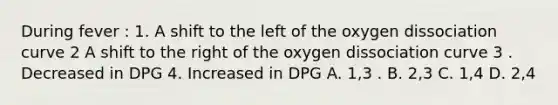 During fever : 1. A shift to the left of the oxygen dissociation curve 2 A shift to the right of the oxygen dissociation curve 3 . Decreased in DPG 4. Increased in DPG A. 1,3 . B. 2,3 C. 1,4 D. 2,4