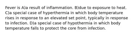 Fever is A)a result of inflammation. B)due to exposure to heat. C)a special case of hyperthermia in which body temperature rises in response to an elevated set point, typically in response to infection. D)a special case of hypothermia in which body temperature falls to protect <a href='https://www.questionai.com/knowledge/kD8KqkX2aO-the-core' class='anchor-knowledge'>the core</a> from infection.