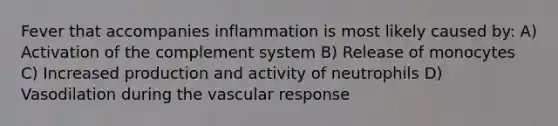 Fever that accompanies inflammation is most likely caused by: A) Activation of the complement system B) Release of monocytes C) Increased production and activity of neutrophils D) Vasodilation during the vascular response