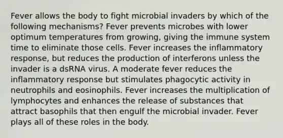 Fever allows the body to fight microbial invaders by which of the following mechanisms? Fever prevents microbes with lower optimum temperatures from growing, giving the immune system time to eliminate those cells. Fever increases the inflammatory response, but reduces the production of interferons unless the invader is a dsRNA virus. A moderate fever reduces the inflammatory response but stimulates phagocytic activity in neutrophils and eosinophils. Fever increases the multiplication of lymphocytes and enhances the release of substances that attract basophils that then engulf the microbial invader. Fever plays all of these roles in the body.