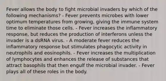 Fever allows the body to fight microbial invaders by which of the following mechanisms? - Fever prevents microbes with lower optimum temperatures from growing, giving the immune system time to eliminate those cells. - Fever increases the inflammatory response, but reduces the production of interferons unless the invader is a dsRNA virus. - A moderate fever reduces the inflammatory response but stimulates phagocytic activity in neutrophils and eosinophils. - Fever increases the multiplication of lymphocytes and enhances the release of substances that attract basophils that then engulf the microbial invader. - Fever plays all of these roles in the body.