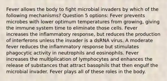 Fever allows the body to fight microbial invaders by which of the following mechanisms? Question 5 options: Fever prevents microbes with lower optimum temperatures from growing, giving the immune system time to eliminate those cells. Fever increases the inflammatory response, but reduces the production of interferons unless the invader is a dsRNA virus. A moderate fever reduces the inflammatory response but stimulates phagocytic activity in neutrophils and eosinophils. Fever increases the multiplication of lymphocytes and enhances the release of substances that attract basophils that then engulf the microbial invader. Fever plays all of these roles in the body.