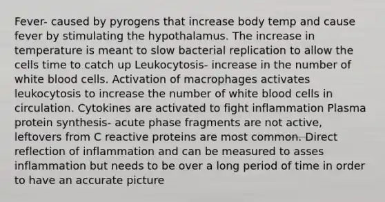 Fever- caused by pyrogens that increase body temp and cause fever by stimulating the hypothalamus. The increase in temperature is meant to slow bacterial replication to allow the cells time to catch up Leukocytosis- increase in the number of white blood cells. Activation of macrophages activates leukocytosis to increase the number of white blood cells in circulation. Cytokines are activated to fight inflammation Plasma protein synthesis- acute phase fragments are not active, leftovers from C reactive proteins are most common. Direct reflection of inflammation and can be measured to asses inflammation but needs to be over a long period of time in order to have an accurate picture