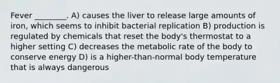 Fever ________. A) causes the liver to release large amounts of iron, which seems to inhibit bacterial replication B) production is regulated by chemicals that reset the body's thermostat to a higher setting C) decreases the metabolic rate of the body to conserve energy D) is a higher-than-normal body temperature that is always dangerous