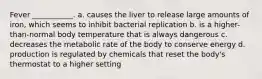 Fever ___________. a. causes the liver to release large amounts of iron, which seems to inhibit bacterial replication b. is a higher-than-normal body temperature that is always dangerous c. decreases the metabolic rate of the body to conserve energy d. production is regulated by chemicals that reset the body's thermostat to a higher setting