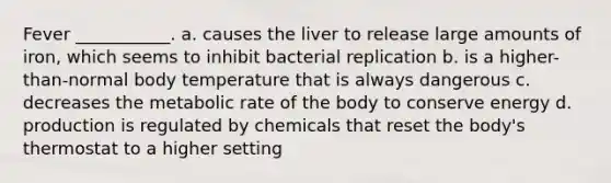 Fever ___________. a. causes the liver to release large amounts of iron, which seems to inhibit bacterial replication b. is a higher-than-normal body temperature that is always dangerous c. decreases the metabolic rate of the body to conserve energy d. production is regulated by chemicals that reset the body's thermostat to a higher setting