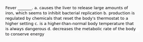 Fever _______. a. causes the liver to release large amounts of iron, which seems to inhibit bacterial replication b. production is regulated by chemicals that reset the body's thermostat to a higher setting c. is a higher-than-normal body temperature that is always dangerous d. decreases the metabolic rate of the body to conserve energy