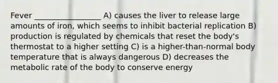 Fever _________________ A) causes the liver to release large amounts of iron, which seems to inhibit bacterial replication B) production is regulated by chemicals that reset the body's thermostat to a higher setting C) is a higher-than-normal body temperature that is always dangerous D) decreases the metabolic rate of the body to conserve energy