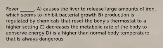 Fever ______. A) causes the liver to release large amounts of iron, which seems to inhibit bacterial growth B) production is regulated by chemicals that reset the body's thermostat to a higher setting C) decreases the metabolic rate of the body to conserve energy D) is a higher than normal body temperature that is always dangerous