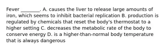 Fever ________. A. causes the liver to release large amounts of iron, which seems to inhibit bacterial replication B. production is regulated by chemicals that reset the body's thermostat to a higher setting C. decreases the metabolic rate of the body to conserve energy D. is a higher-than-normal body temperature that is always dangerous