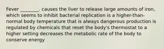 Fever ________. causes the liver to release large amounts of iron, which seems to inhibit bacterial replication is a higher-than-normal body temperature that is always dangerous production is regulated by chemicals that reset the body's thermostat to a higher setting decreases the metabolic rate of the body to conserve energy