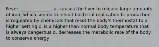 Fever ______________. a. causes the liver to release large amounts of iron, which seems to inhibit bacterial replication b. production is regulated by chemicals that reset the body's thermostat to a higher setting c. is a higher-than-normal body temperature that is always dangerous d. decreases the metabolic rate of the body to conserve energy