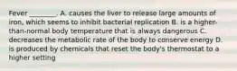 Fever ________. A. causes the liver to release large amounts of iron, which seems to inhibit bacterial replication B. is a higher-than-normal body temperature that is always dangerous C. decreases the metabolic rate of the body to conserve energy D. is produced by chemicals that reset the body's thermostat to a higher setting