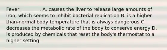 Fever ________. A. causes the liver to release large amounts of iron, which seems to inhibit bacterial replication B. is a higher-than-normal body temperature that is always dangerous C. decreases the metabolic rate of the body to conserve energy D. is produced by chemicals that reset the body's thermostat to a higher setting