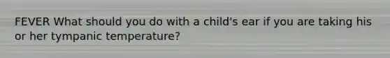 FEVER What should you do with a child's ear if you are taking his or her tympanic temperature?