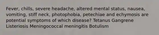 Fever, chills, severe headache, altered mental status, nausea, vomiting, stiff neck, photophobia, petechiae and echymosis are potential symptoms of which disease? Tetanus Gangrene Listeriosis Meningococcal meningitis Botulism