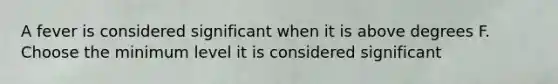 A fever is considered significant when it is above degrees F. Choose the minimum level it is considered significant