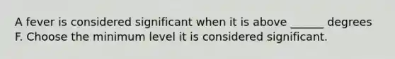 A fever is considered significant when it is above ______ degrees F. Choose the minimum level it is considered significant.