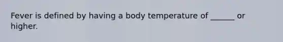 Fever is defined by having a body temperature of ______ or higher.