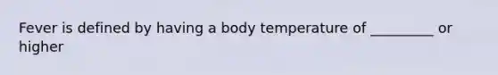 Fever is defined by having a body temperature of _________ or higher