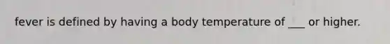 fever is defined by having a body temperature of ___ or higher.