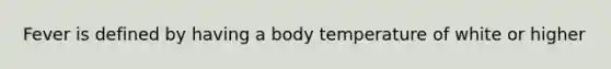 Fever is defined by having a body temperature of white or higher